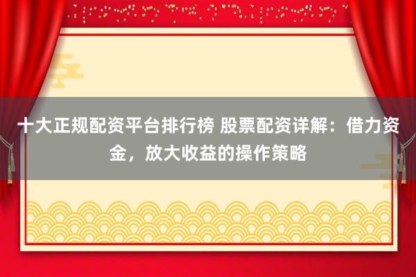 十大正规配资平台排行榜 股票配资详解：借力资金，放大收益的操作策略