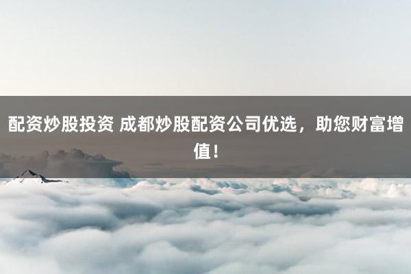 配资炒股投资 成都炒股配资公司优选，助您财富增值！