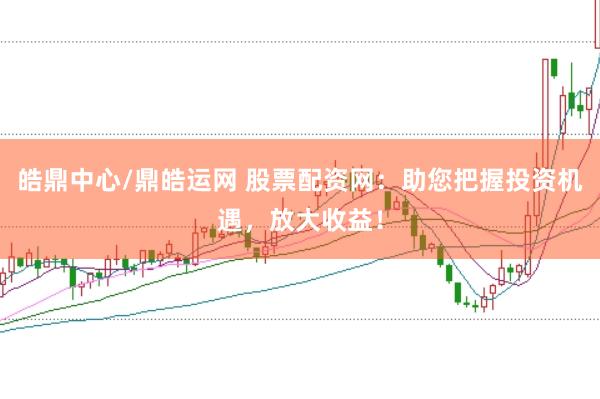 皓鼎中心/鼎皓运网 股票配资网：助您把握投资机遇，放大收益！