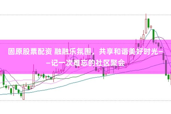 固原股票配资 融融乐氛围，共享和谐美好时光——记一次难忘的社区聚会
