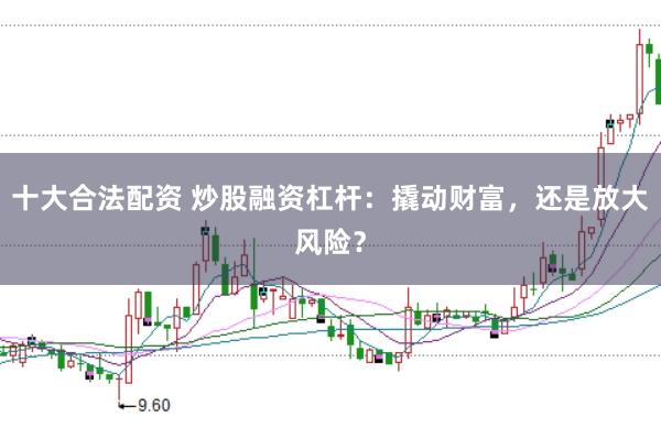 十大合法配资 炒股融资杠杆：撬动财富，还是放大风险？