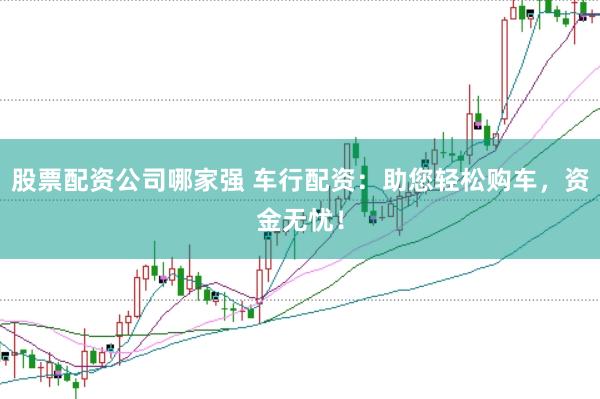 股票配资公司哪家强 车行配资：助您轻松购车，资金无忧！