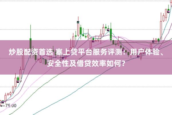 炒股配资首选 塞上贷平台服务评测：用户体验、安全性及借贷效率如何？