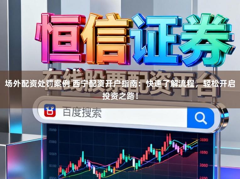 场外配资处罚案例 西宁配资开户指南：快速了解流程，轻松开启投资之路！