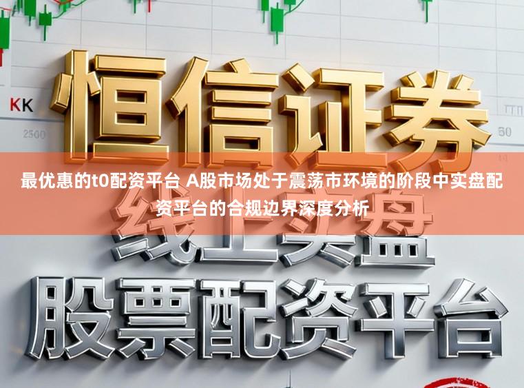 最优惠的t0配资平台 A股市场处于震荡市环境的阶段中实盘配资平台的合规边界深度分析