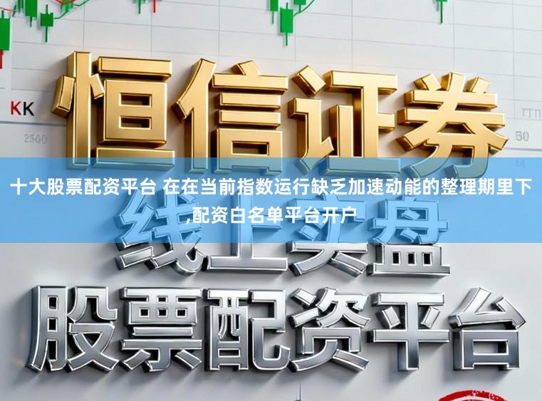 十大股票配资平台 在在当前指数运行缺乏加速动能的整理期里下,配资白名单平台开户
