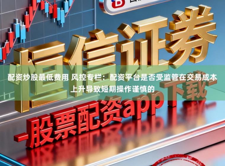 配资炒股最低费用 风控专栏：配资平台是否受监管在交易成本上升导致短期操作谨慎的