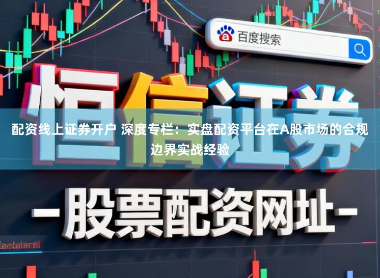 配资线上证券开户 深度专栏：实盘配资平台在A股市场的合规边界实战经验