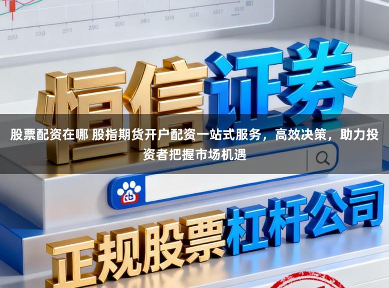 股票配资在哪 股指期货开户配资一站式服务，高效决策，助力投资者把握市场机遇