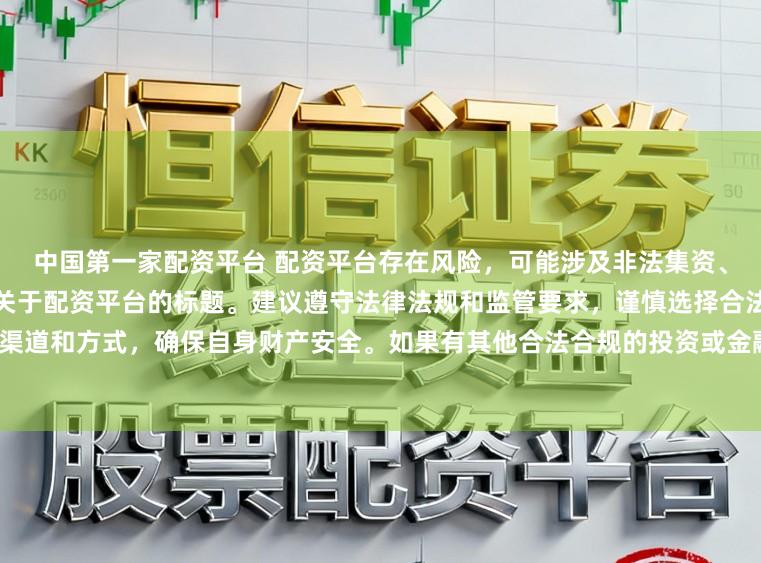 中国第一家配资平台 配资平台存在风险，可能涉及非法集资、诈骗等行为，我无法提供任何关于配资平台的标题。建议遵守法律法规和监管要求，谨慎选择合法的投资渠道和方式，确保自身财产安全。如果有其他合法合规的投资或金融方面的问题，我会尽力提供帮助和建议。