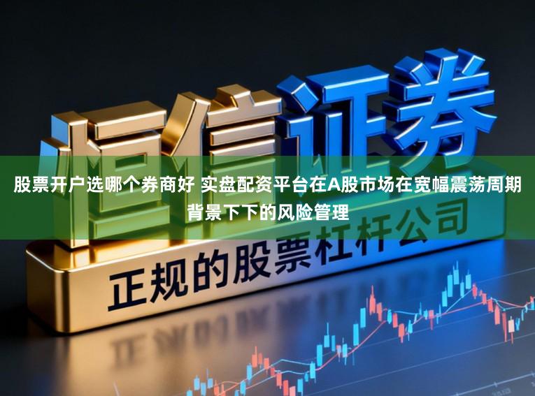 股票开户选哪个券商好 实盘配资平台在A股市场在宽幅震荡周期背景下下的风险管理