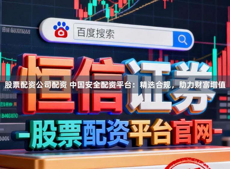 股票配资公司配资 中国安全配资平台：精选合规，助力财富增值