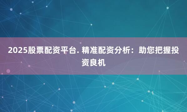 2025股票配资平台. 精准配资分析：助您把握投资良机